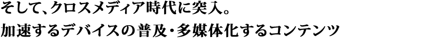 そして、クロスメディア時代に突入。加速するデバイスの普及・多媒体化するコンテンツ