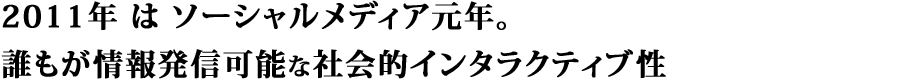 2011年 は ソーシャルメディア元年。誰もが情報発信可能な社会的インタラクティブ性